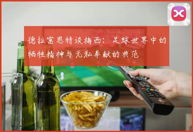 德拉富恩特谈梅西：足球世界中的牺牲精神与无私奉献的典范