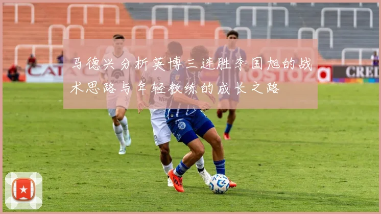 马德兴分析英博三连胜李国旭的战术思路与年轻教练的成长之路