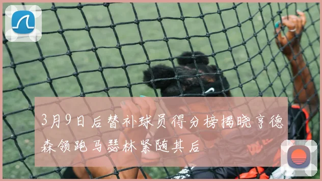 3月9日后替补球员得分榜揭晓亨德森领跑马瑟林紧随其后