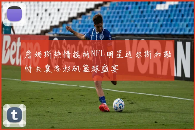 詹姆斯热情接纳NFL明星迈尔斯加勒特共襄洛杉矶篮球盛宴