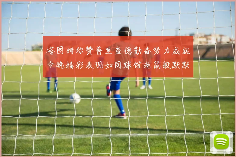 塔图姆称赞普里查德勤奋努力成就今晚精彩表现如同球馆老鼠般默默付出