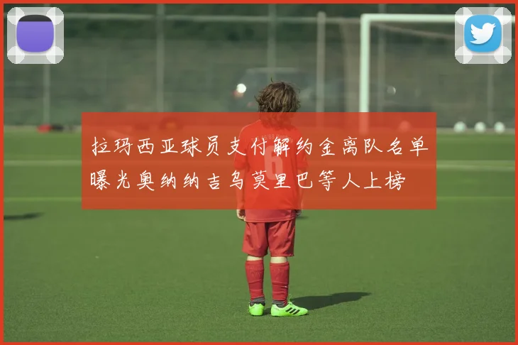 拉玛西亚球员支付解约金离队名单曝光奥纳纳吉乌莫里巴等人上榜