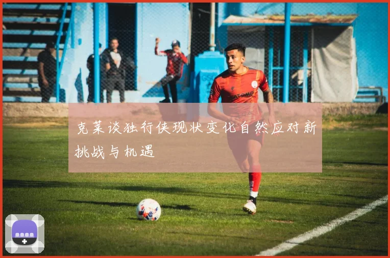 克莱谈独行侠现状变化自然应对新挑战与机遇