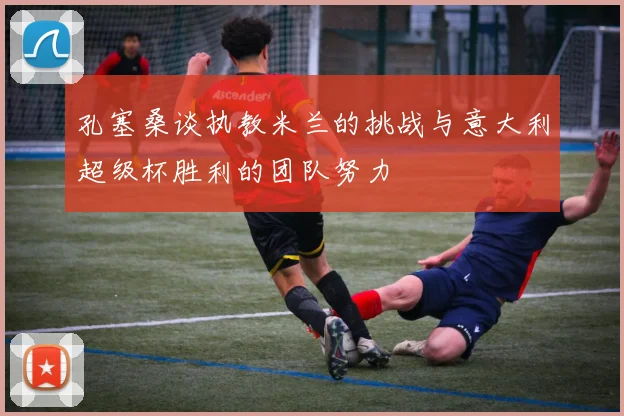孔塞桑谈执教米兰的挑战与意大利超级杯胜利的团队努力