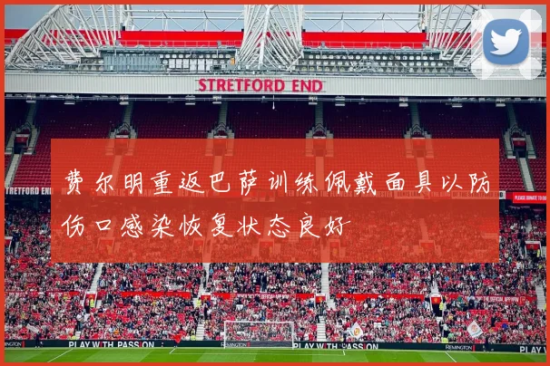 费尔明重返巴萨训练佩戴面具以防伤口感染恢复状态良好