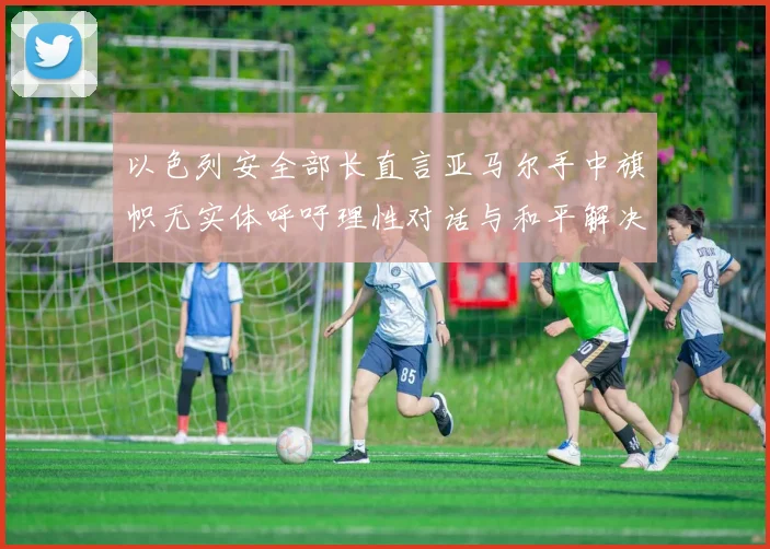 以色列安全部长直言亚马尔手中旗帜无实体呼吁理性对话与和平解决方案