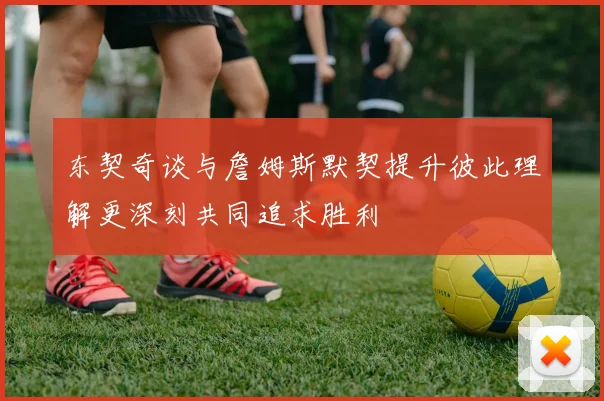 东契奇谈与詹姆斯默契提升彼此理解更深刻共同追求胜利