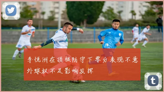 李悦洲在顶级防守下零分表现不意外球权不足影响发挥