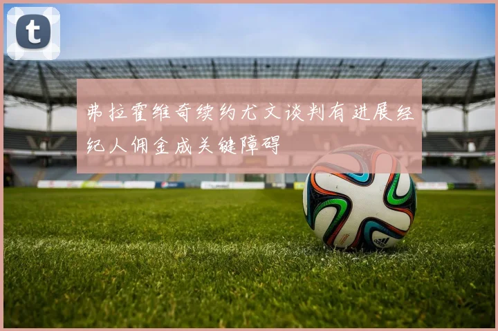 弗拉霍维奇续约尤文谈判有进展经纪人佣金成关键障碍
