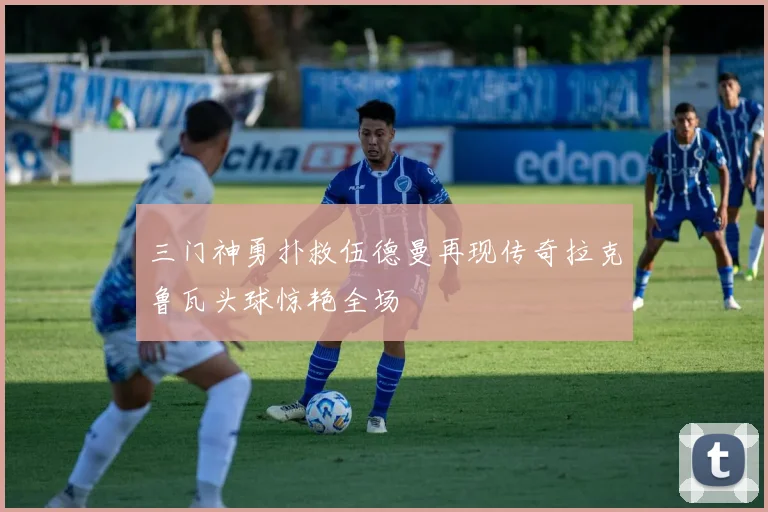 三门神勇扑救伍德曼再现传奇拉克鲁瓦头球惊艳全场