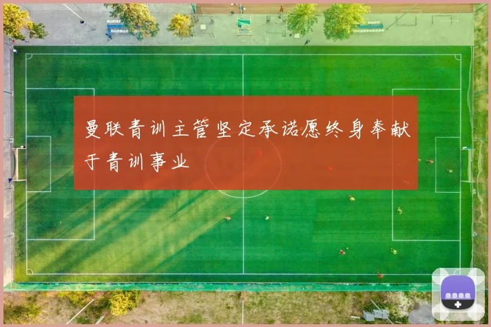 曼联青训主管坚定承诺愿终身奉献于青训事业