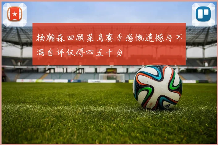 杨瀚森回顾菜鸟赛季感慨遗憾与不满自评仅得四五十分